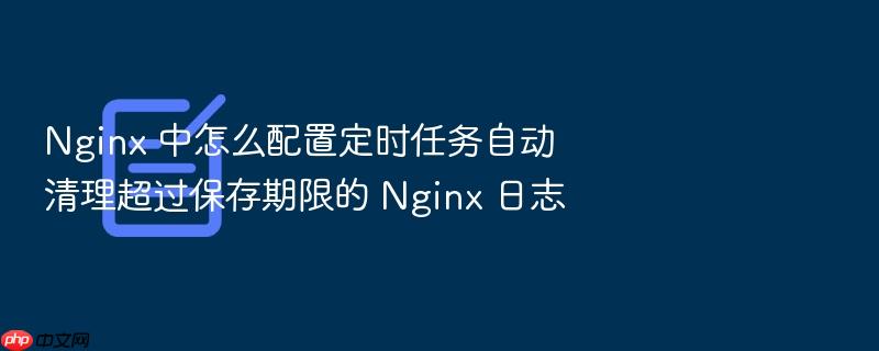 nginx 中怎么配置定时任务自动清理超过保存期限的 nginx 日志