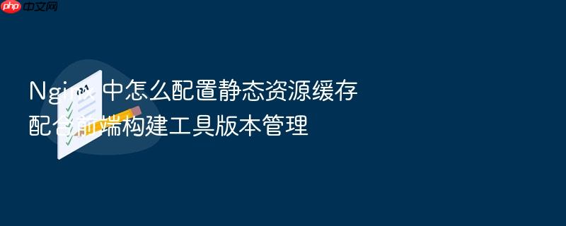 nginx 中怎么配置静态资源缓存配合前端构建工具版本管理