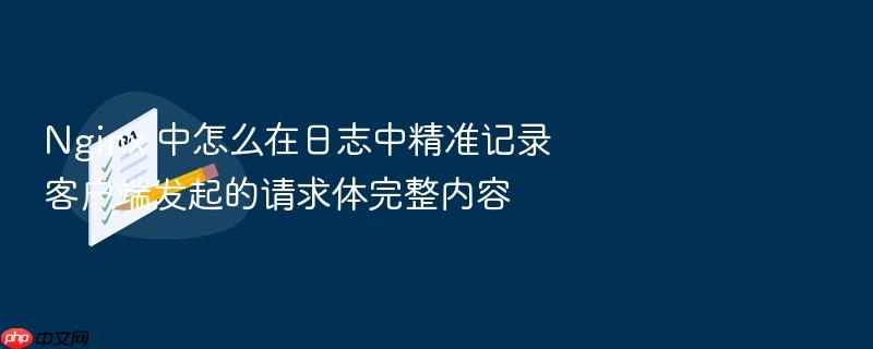 nginx 中怎么在日志中精准记录客户端发起的请求体完整内容