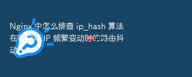 nginx 中怎么排查 ip_hash 算法在客户端 ip 频繁变动时的路由抖动
