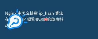 nginx 中怎么排查 ip_hash 算法在客户端 ip 频繁变动时的路由抖动