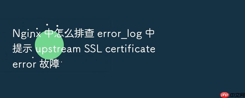 nginx 中怎么排查 error_log 中提示 upstream ssl certificate error 故障