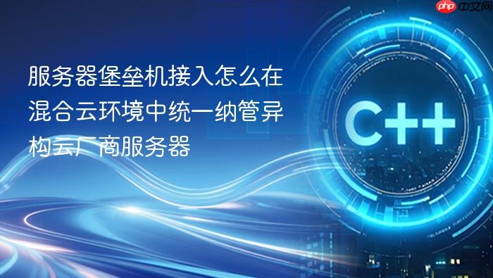 服务器堡垒机接入怎么在混合云环境中统一纳管异构云厂商服务器