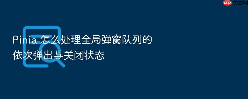 pinia 怎么处理全局弹窗队列的依次弹出与关闭状态