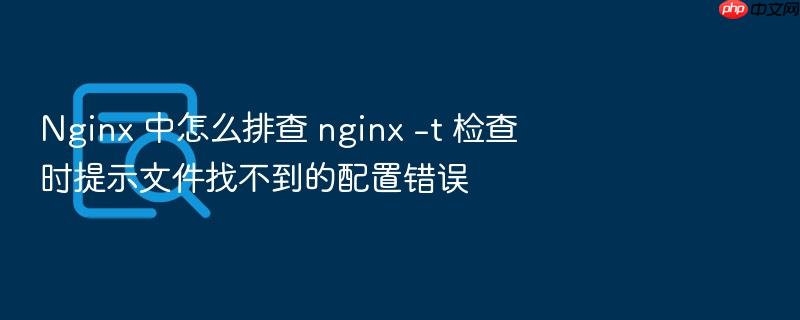 nginx 中怎么排查 nginx -t 检查时提示文件找不到的配置错误