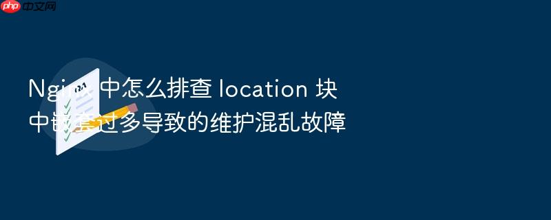 nginx 中怎么排查 location 块中嵌套过多导致的维护混乱故障