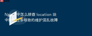 nginx 中怎么排查 location 块中嵌套过多导致的维护混乱故障