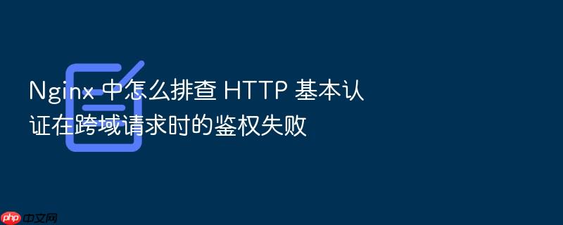 nginx 中怎么排查 http 基本认证在跨域请求时的鉴权失败