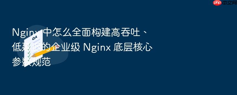 nginx 中怎么全面构建高吞吐、低延迟的企业级 nginx 底层核心参数规范