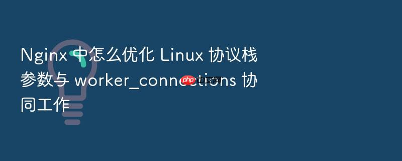 nginx 中怎么优化 linux 协议栈参数与 worker_connections 协同工作