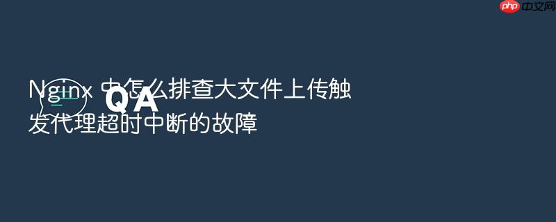 nginx 中怎么排查大文件上传触发代理超时中断的故障