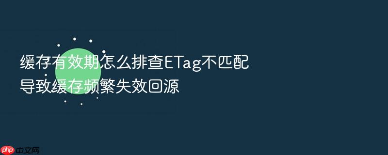 缓存有效期怎么排查etag不匹配导致缓存频繁失效回源