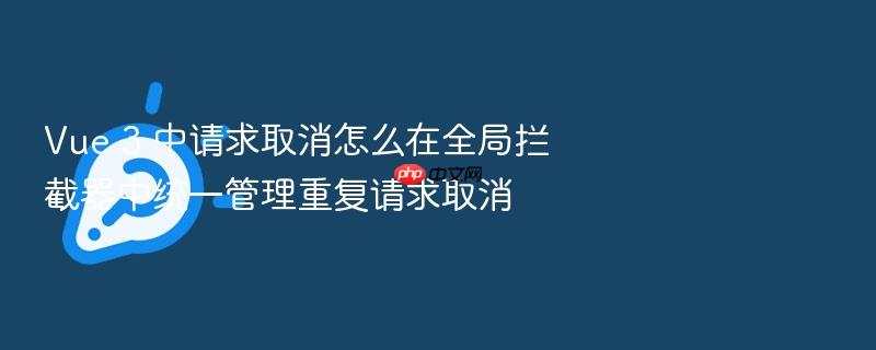 vue 3 中请求取消怎么在全局拦截器中统一管理重复请求取消