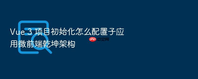 vue 3 项目初始化怎么配置子应用微前端乾坤架构