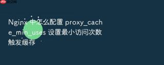 nginx 中怎么配置 proxy_cache_min_uses 设置最小访问次数触发缓存