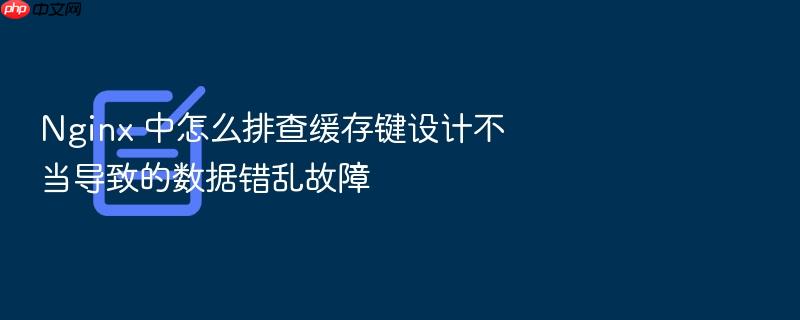 nginx 中怎么排查缓存键设计不当导致的数据错乱故障