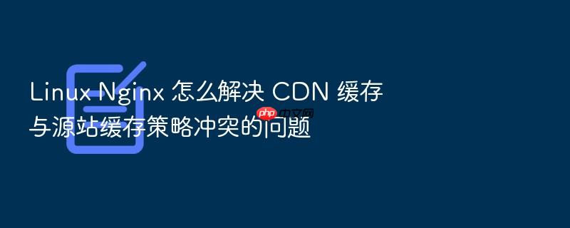 linux nginx 怎么解决 cdn 缓存与源站缓存策略冲突的问题