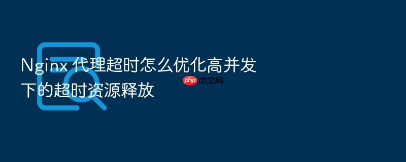 nginx 代理超时怎么优化高并发下的超时资源释放