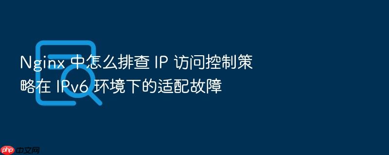 nginx 中怎么排查 ip 访问控制策略在 ipv6 环境下的适配故障