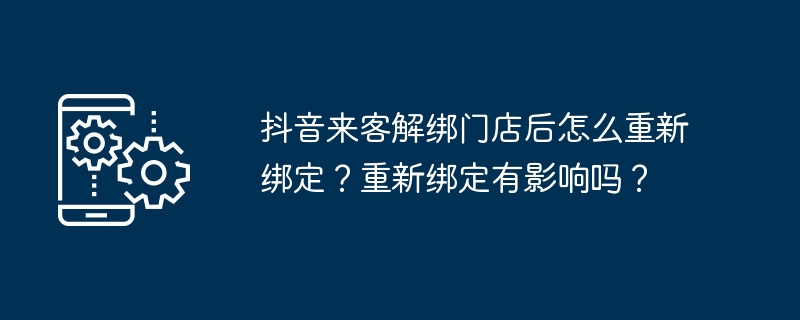 抖音来客解绑门店后怎么重新绑定？重新绑定有影响吗？