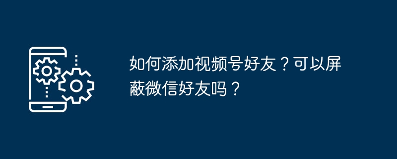 如何添加视频号好友？可以屏蔽微信好友吗？