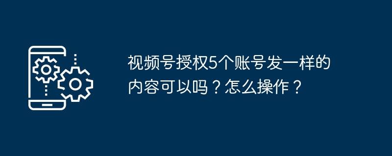 视频号授权5个账号发一样的内容可以吗？怎么操作？
