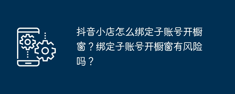 抖音小店怎么绑定子账号开橱窗？绑定子账号开橱窗有风险吗？