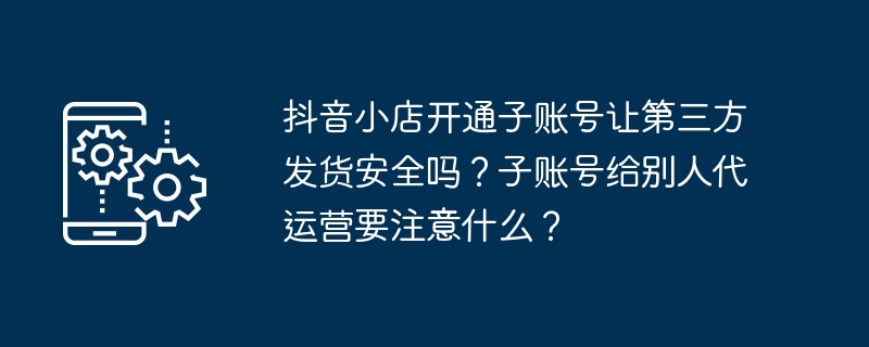 抖音小店开通子账号让第三方发货安全吗？子账号给别人代运营要注意什么？