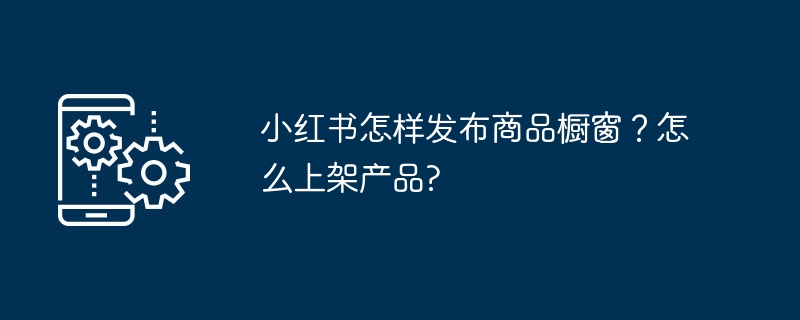 小红书怎样发布商品橱窗？怎么上架产品?（上架.小红.橱窗.商品.发布...）