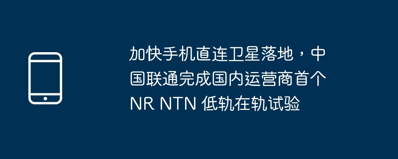 加快手机直连卫星落地，中国联通完成国内运营商首个 NR NTN 低轨在轨试验