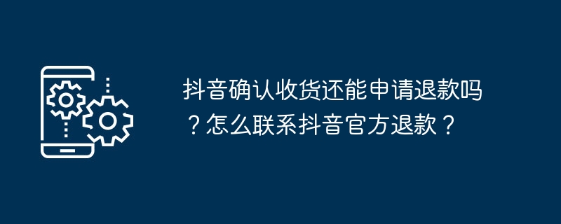 抖音确认收货还能申请退款吗？怎么联系抖音官方退款？