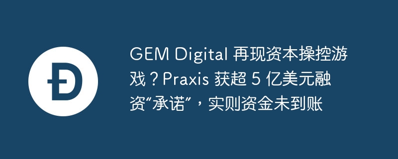 GEM Digital 再现资本操控游戏?Praxis 获超 5 亿美元融资“承诺”,实则资金未到账