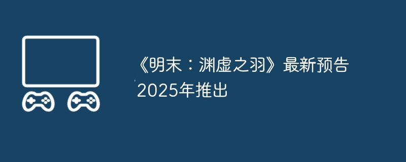 《明末：渊虚之羽》最新预告 2025年推出