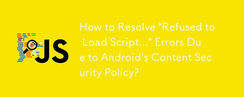 How to Resolve \'Refused to Load Script...\' Errors Due to Android\'s Content Security Policy?