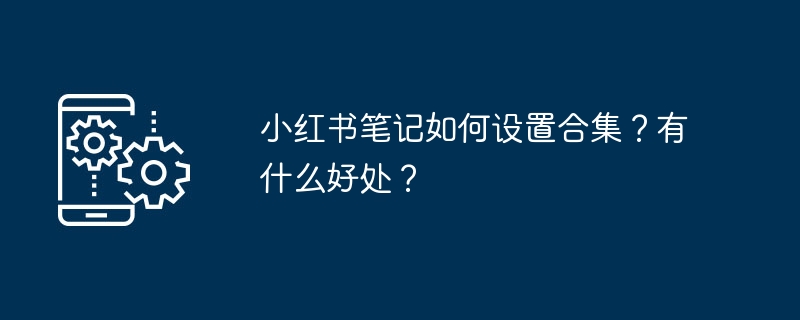 小红书笔记如何设置合集?有什么好处?