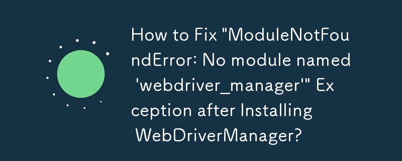 How to Fix \'ModuleNotFoundError: No module named \'webdriver_manager\'\' Exception after Installing WebDriverManager?