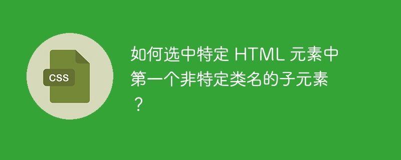 如何选中特定 html 元素中第一个非特定类名的子元素？