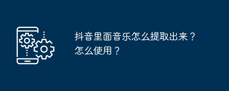 抖音里面音乐怎么提取出来?怎么使用?