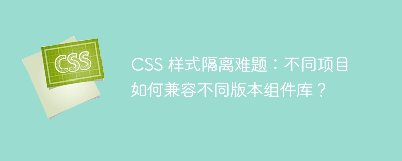css 样式隔离难题：不同项目如何兼容不同版本组件库？