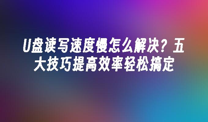 U盘读写速度慢怎么解决?五大技巧提高效率轻松搞定