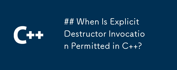 When Is Explicit Destructor Invocation Permitted in C  ?