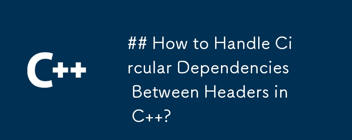 How to Handle Circular Dependencies Between Headers in C  ?