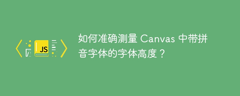 如何准确测量 canvas 中带拼音字体的字体高度?