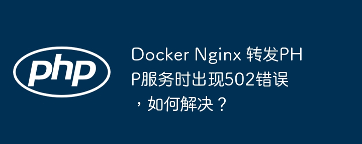 docker nginx 转发php服务时出现502错误，如何解决？