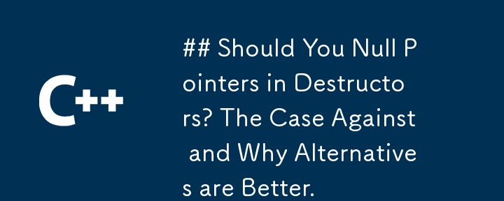 Should You Null Pointers in Destructors? The Case Against and Why Alternatives are Better.