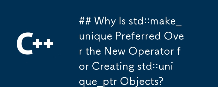 Why Is std::make_unique Preferred Over the New Operator for Creating std::unique_ptr Objects?