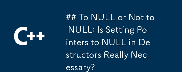 To NULL or Not to NULL: Is Setting Pointers to NULL in Destructors Really Necessary?