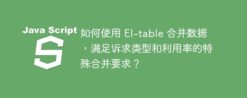 如何使用 El-table 合并数据,满足诉求类型和利用率的特殊合并要求?