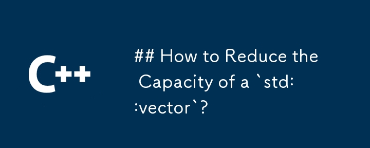 How to Reduce the Capacity of a `std::vector`?