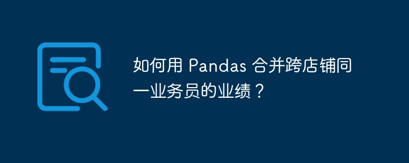 如何用 pandas 合并跨店铺同一业务员的业绩？